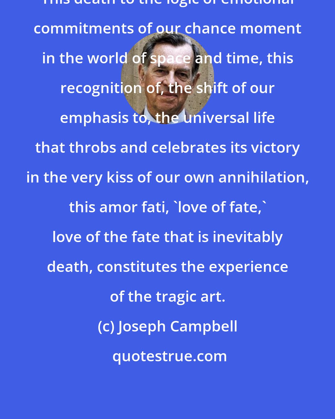 Joseph Campbell: This death to the logic of emotional commitments of our chance moment in the world of space and time, this recognition of, the shift of our emphasis to, the universal life that throbs and celebrates its victory in the very kiss of our own annihilation, this amor fati, 'love of fate,' love of the fate that is inevitably death, constitutes the experience of the tragic art.
