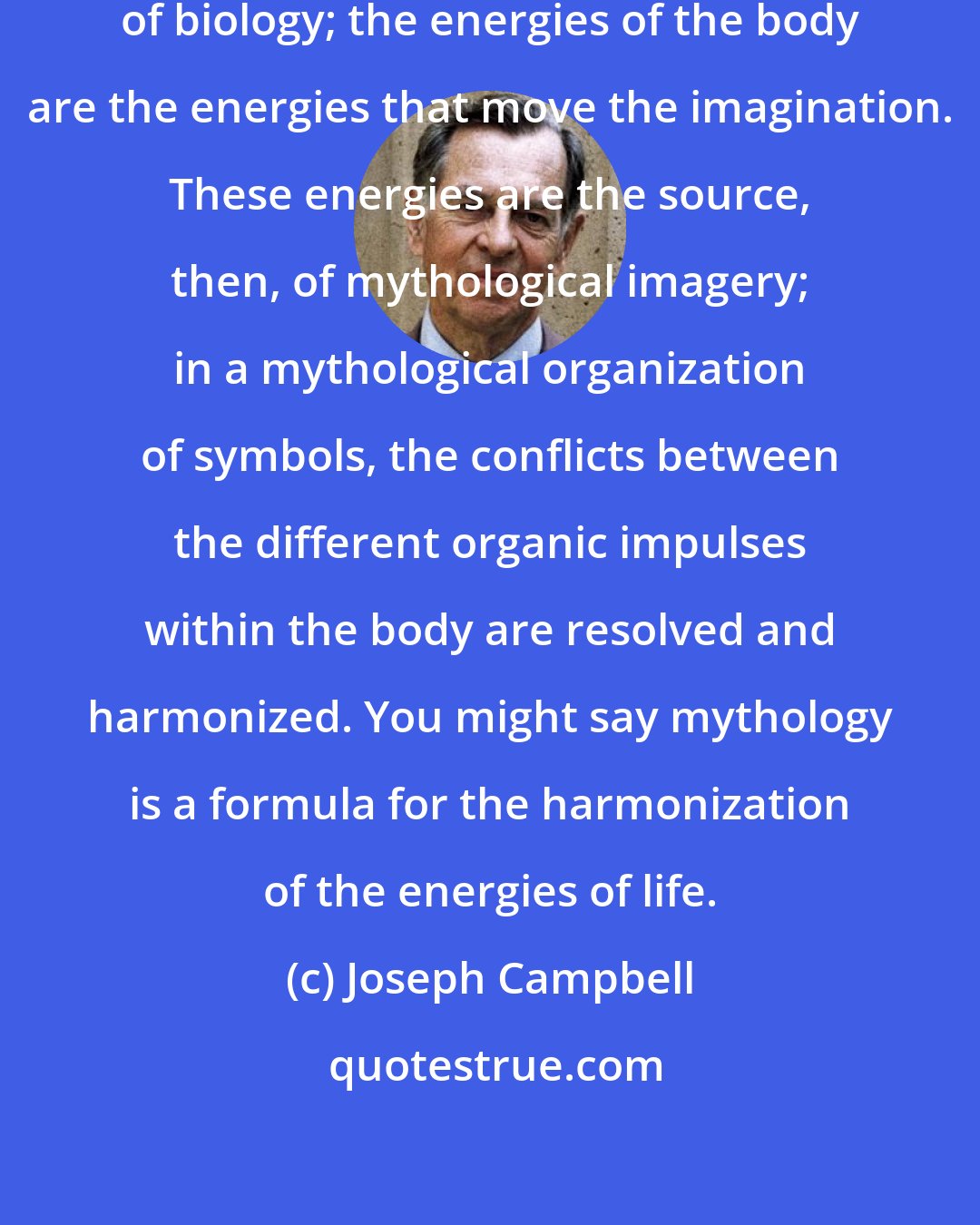 Joseph Campbell: I think of mythology as a function of biology; the energies of the body are the energies that move the imagination. These energies are the source, then, of mythological imagery; in a mythological organization of symbols, the conflicts between the different organic impulses within the body are resolved and harmonized. You might say mythology is a formula for the harmonization of the energies of life.