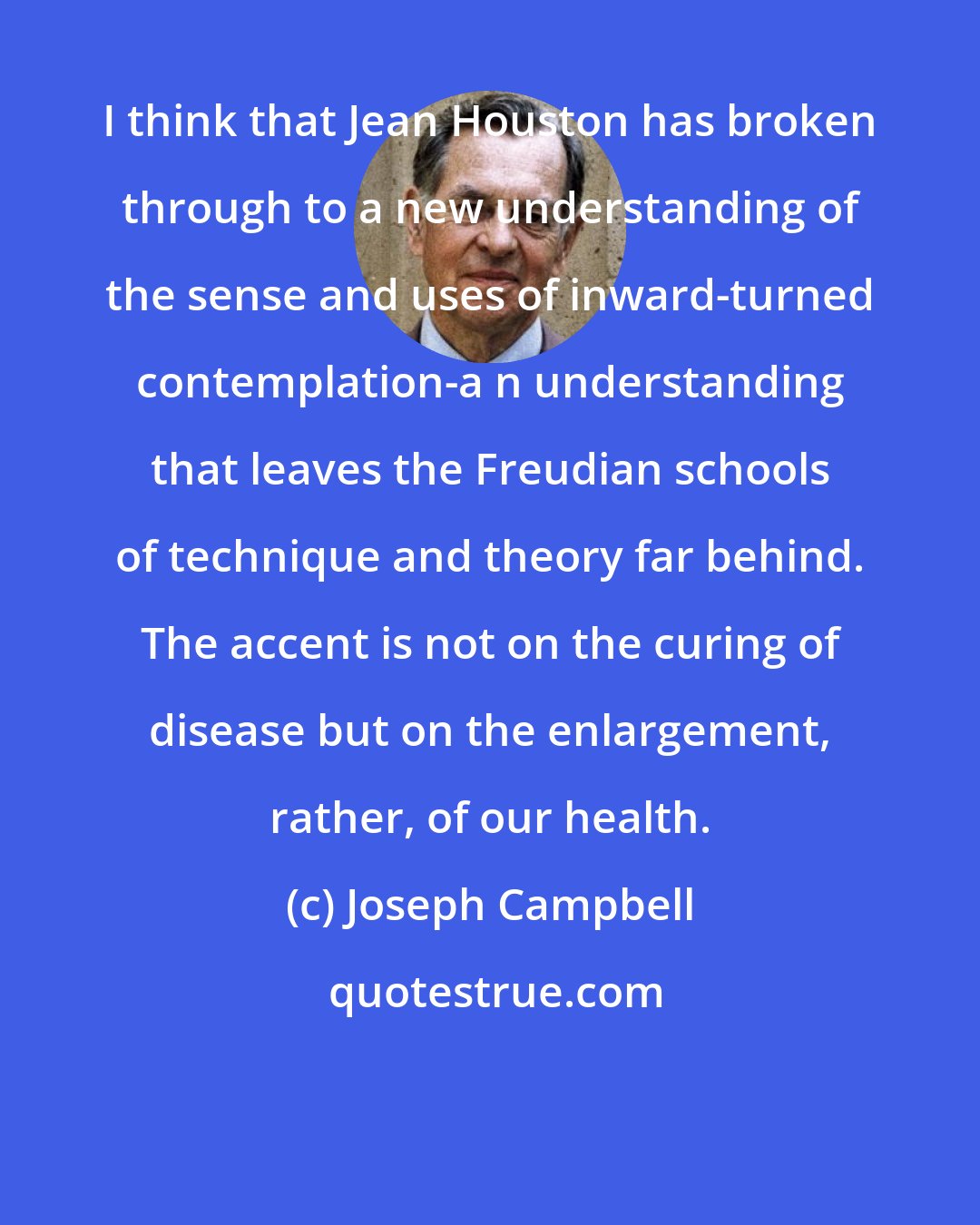 Joseph Campbell: I think that Jean Houston has broken through to a new understanding of the sense and uses of inward-turned contemplation-a n understanding that leaves the Freudian schools of technique and theory far behind. The accent is not on the curing of disease but on the enlargement, rather, of our health.