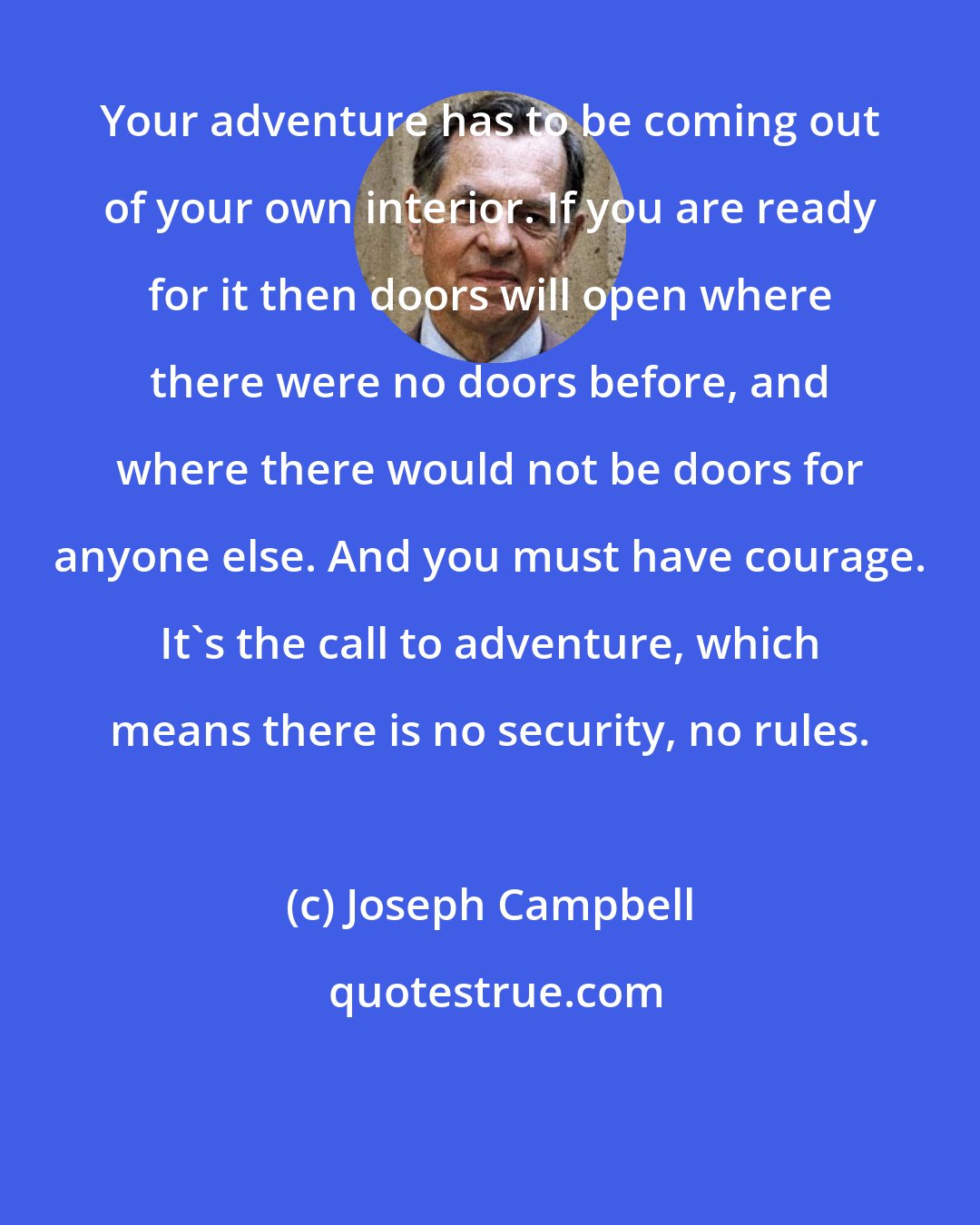 Joseph Campbell: Your adventure has to be coming out of your own interior. If you are ready for it then doors will open where there were no doors before, and where there would not be doors for anyone else. And you must have courage. It's the call to adventure, which means there is no security, no rules.