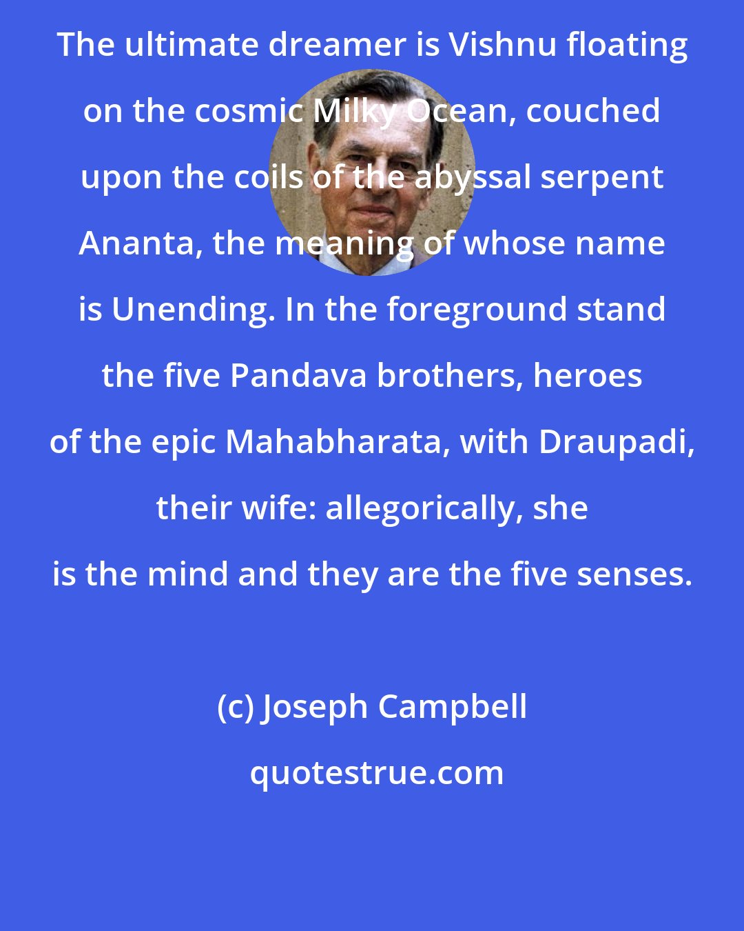 Joseph Campbell: The ultimate dreamer is Vishnu floating on the cosmic Milky Ocean, couched upon the coils of the abyssal serpent Ananta, the meaning of whose name is Unending. In the foreground stand the five Pandava brothers, heroes of the epic Mahabharata, with Draupadi, their wife: allegorically, she is the mind and they are the five senses.