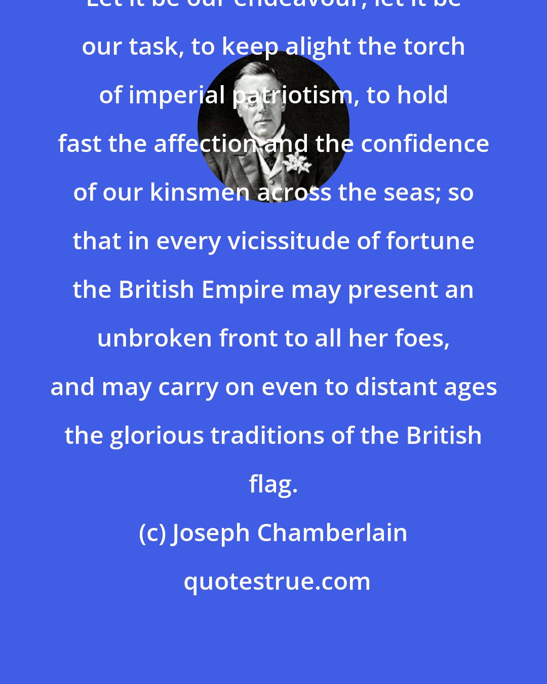 Joseph Chamberlain: Let it be our endeavour, let it be our task, to keep alight the torch of imperial patriotism, to hold fast the affection and the confidence of our kinsmen across the seas; so that in every vicissitude of fortune the British Empire may present an unbroken front to all her foes, and may carry on even to distant ages the glorious traditions of the British flag.