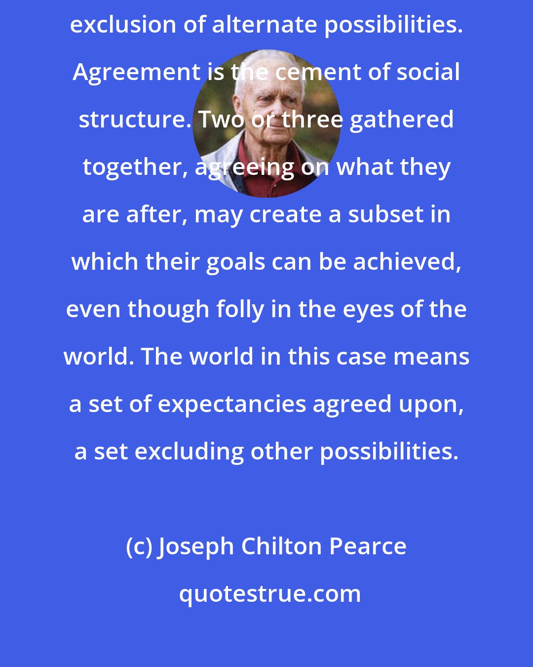 Joseph Chilton Pearce: We are limited by our agreements on possibility. Agreement is a common exclusion of alternate possibilities. Agreement is the cement of social structure. Two or three gathered together, agreeing on what they are after, may create a subset in which their goals can be achieved, even though folly in the eyes of the world. The world in this case means a set of expectancies agreed upon, a set excluding other possibilities.