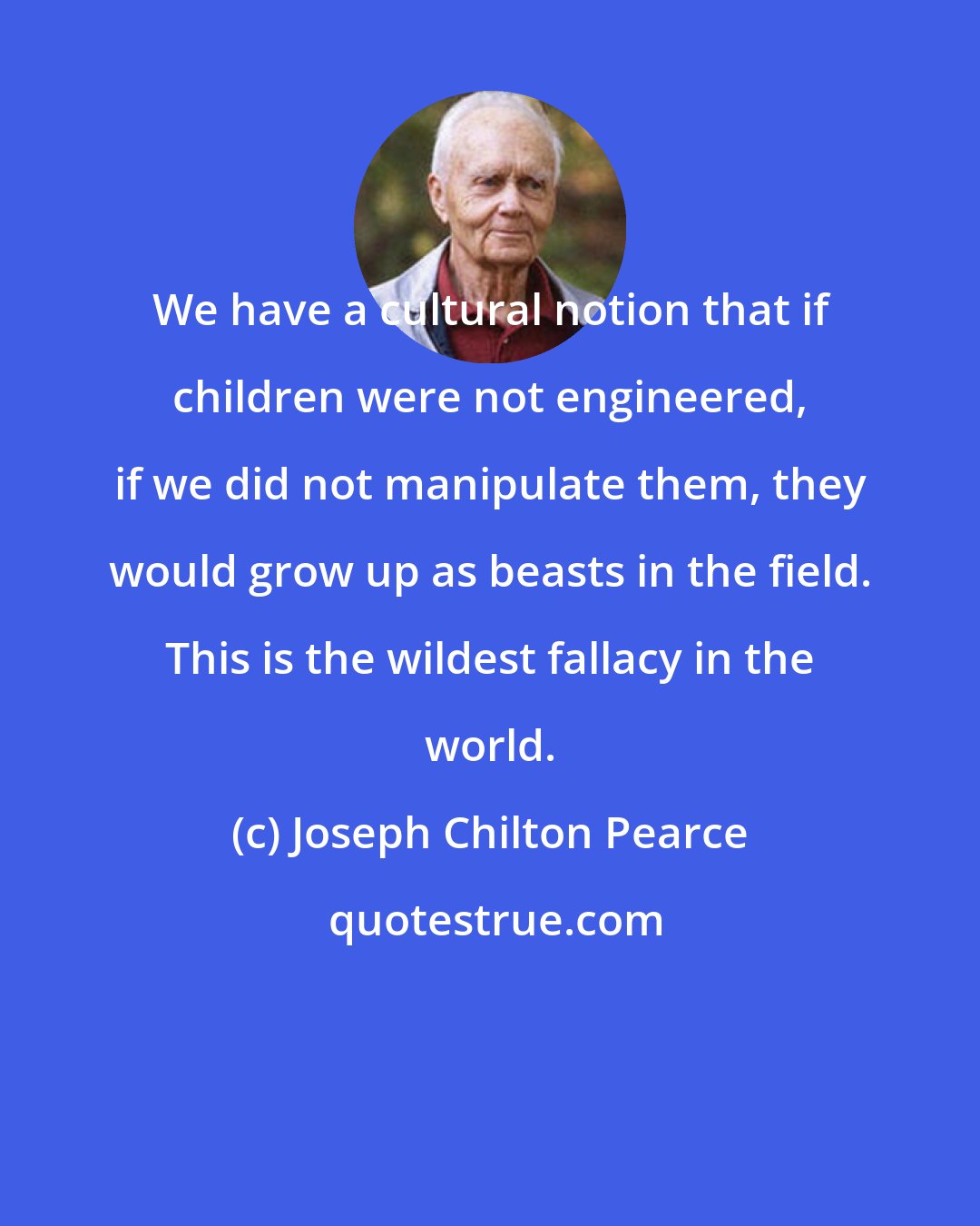Joseph Chilton Pearce: We have a cultural notion that if children were not engineered, if we did not manipulate them, they would grow up as beasts in the field. This is the wildest fallacy in the world.