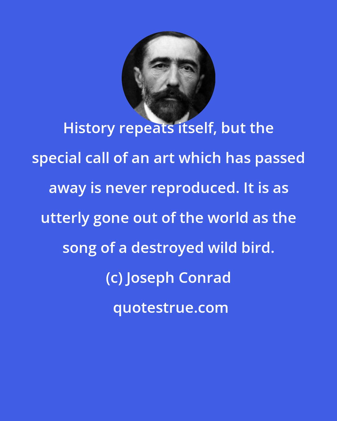 Joseph Conrad: History repeats itself, but the special call of an art which has passed away is never reproduced. It is as utterly gone out of the world as the song of a destroyed wild bird.