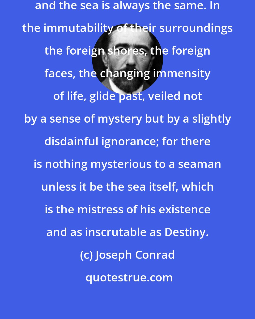 Joseph Conrad: One ship is very much like another and the sea is always the same. In the immutability of their surroundings the foreign shores, the foreign faces, the changing immensity of life, glide past, veiled not by a sense of mystery but by a slightly disdainful ignorance; for there is nothing mysterious to a seaman unless it be the sea itself, which is the mistress of his existence and as inscrutable as Destiny.