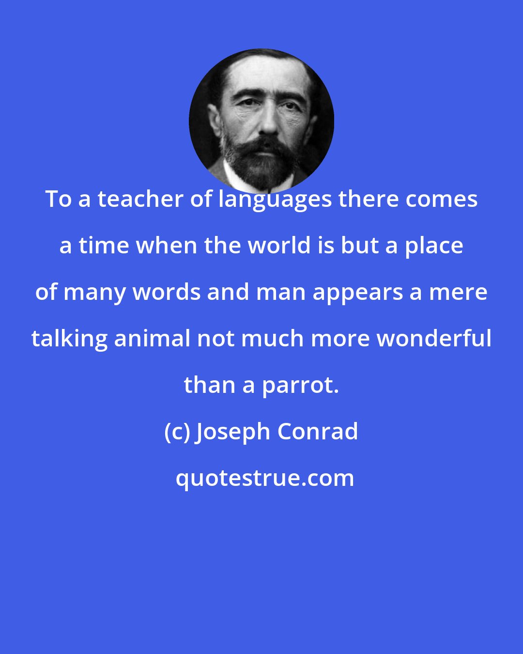 Joseph Conrad: To a teacher of languages there comes a time when the world is but a place of many words and man appears a mere talking animal not much more wonderful than a parrot.