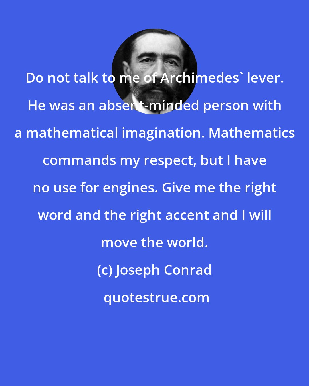 Joseph Conrad: Do not talk to me of Archimedes' lever. He was an absent-minded person with a mathematical imagination. Mathematics commands my respect, but I have no use for engines. Give me the right word and the right accent and I will move the world.