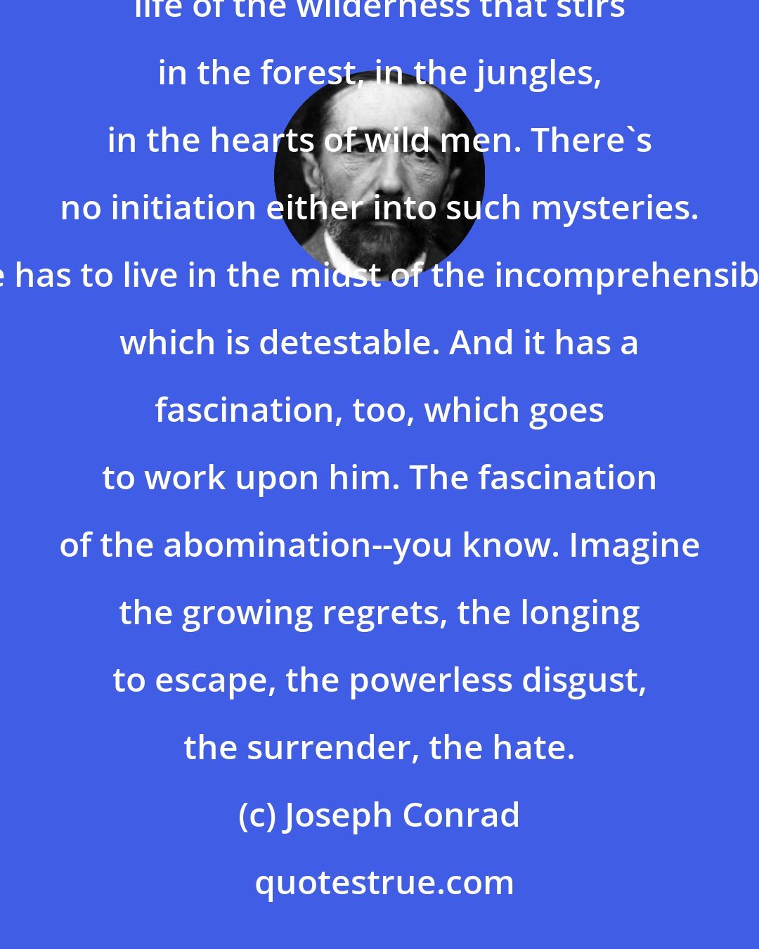 Joseph Conrad: In some inland post feel the savagery, the utter savagery, had closed round him--all that mysterious life of the wilderness that stirs in the forest, in the jungles, in the hearts of wild men. There's no initiation either into such mysteries. He has to live in the midst of the incomprehensible, which is detestable. And it has a fascination, too, which goes to work upon him. The fascination of the abomination--you know. Imagine the growing regrets, the longing to escape, the powerless disgust, the surrender, the hate.