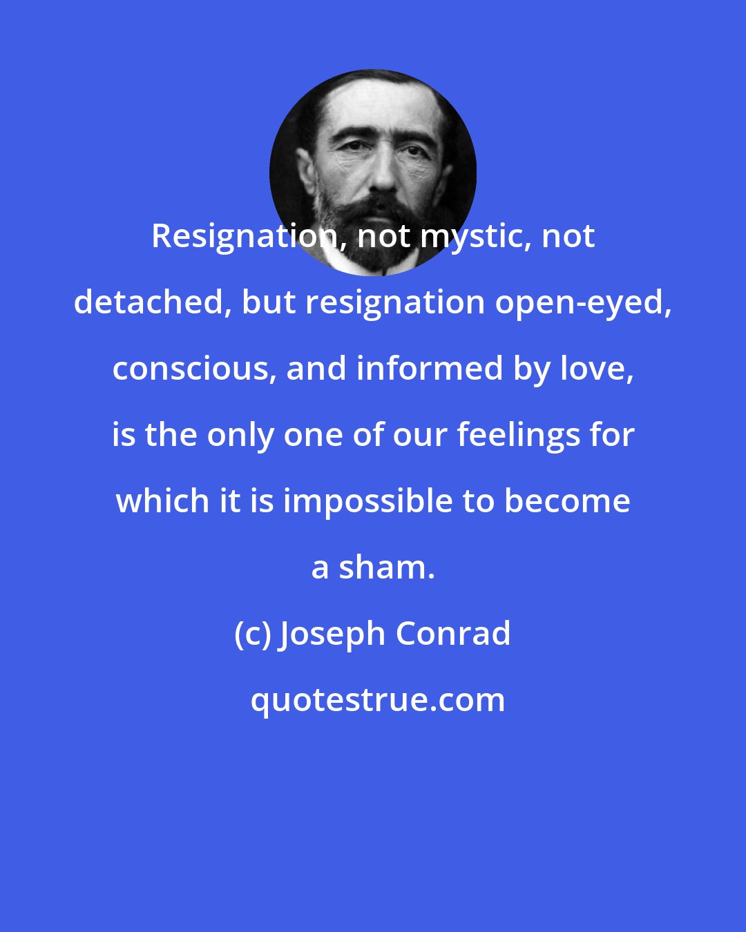 Joseph Conrad: Resignation, not mystic, not detached, but resignation open-eyed, conscious, and informed by love, is the only one of our feelings for which it is impossible to become a sham.