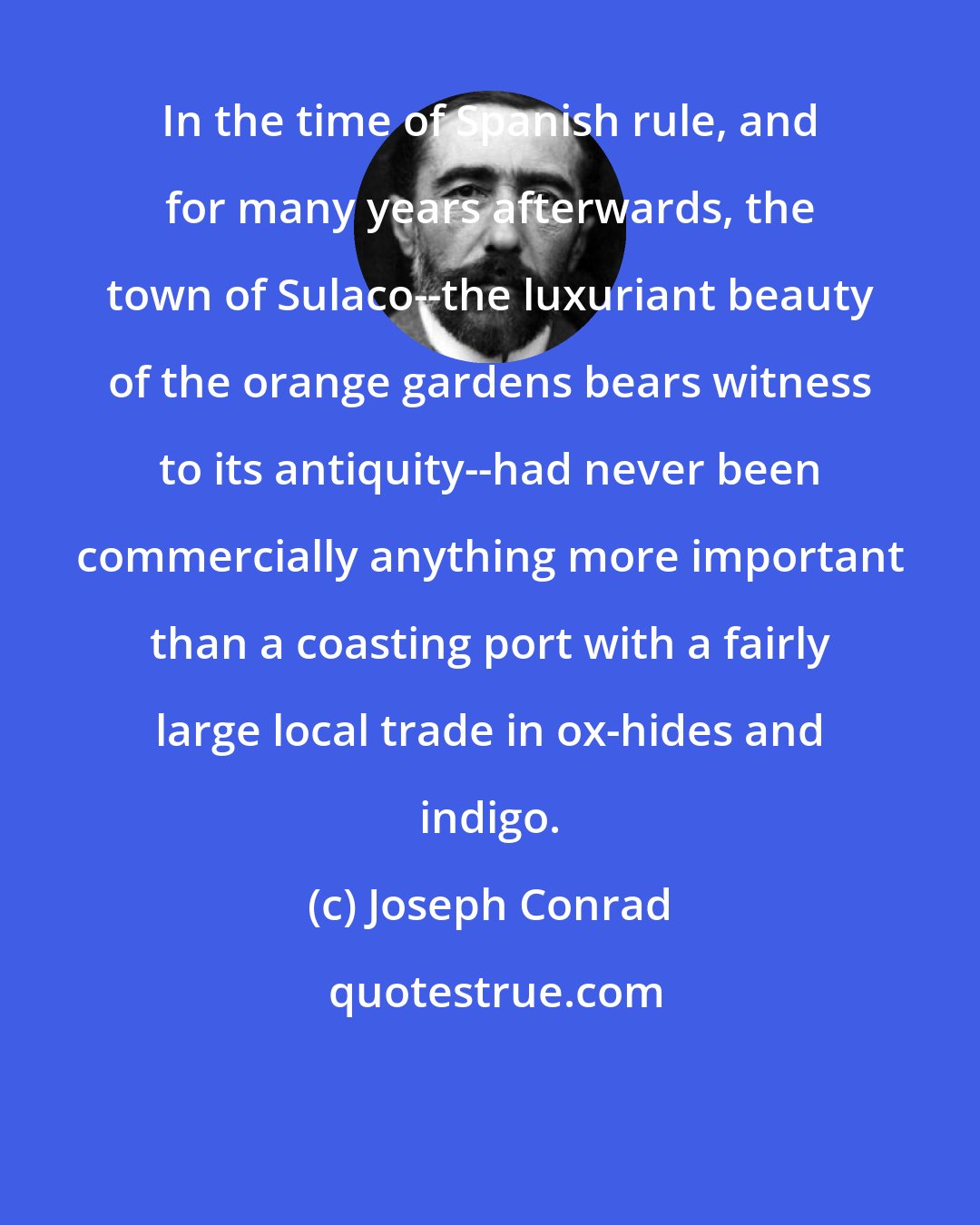 Joseph Conrad: In the time of Spanish rule, and for many years afterwards, the town of Sulaco--the luxuriant beauty of the orange gardens bears witness to its antiquity--had never been commercially anything more important than a coasting port with a fairly large local trade in ox-hides and indigo.
