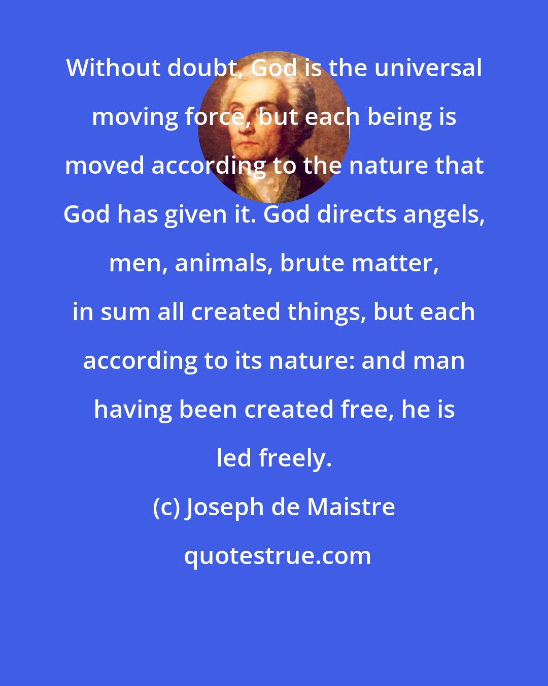 Joseph de Maistre: Without doubt, God is the universal moving force, but each being is moved according to the nature that God has given it. God directs angels, men, animals, brute matter, in sum all created things, but each according to its nature: and man having been created free, he is led freely.