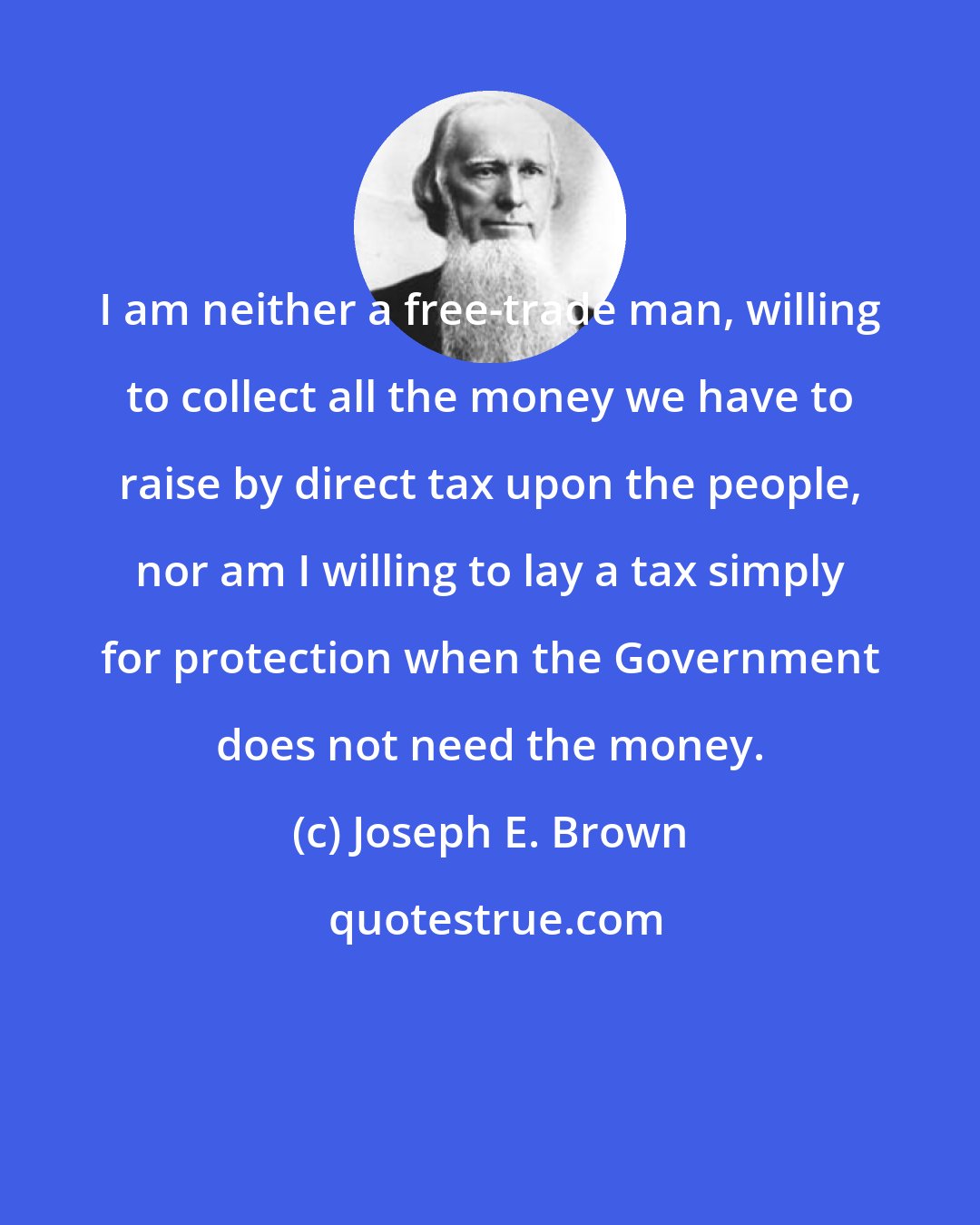 Joseph E. Brown: I am neither a free-trade man, willing to collect all the money we have to raise by direct tax upon the people, nor am I willing to lay a tax simply for protection when the Government does not need the money.