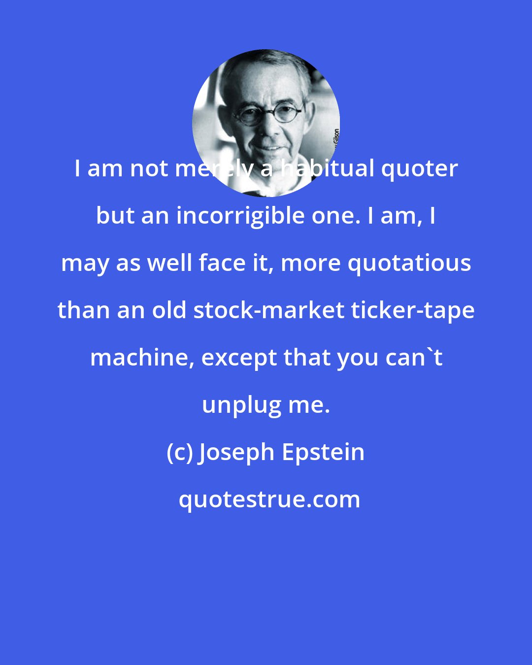 Joseph Epstein: I am not merely a habitual quoter but an incorrigible one. I am, I may as well face it, more quotatious than an old stock-market ticker-tape machine, except that you can't unplug me.