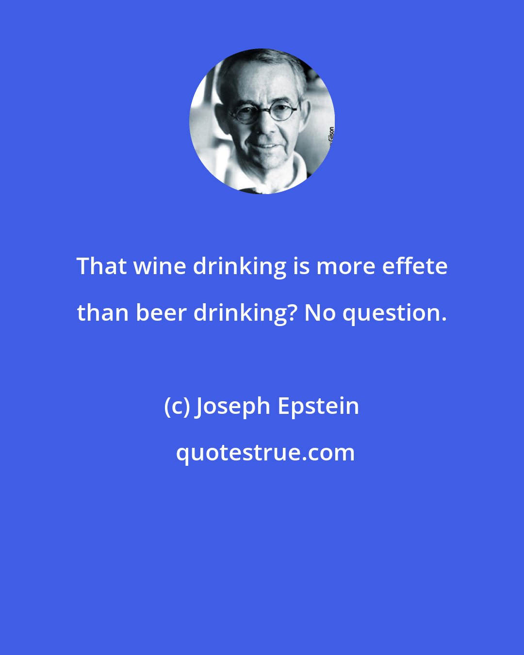 Joseph Epstein: That wine drinking is more effete than beer drinking? No question.