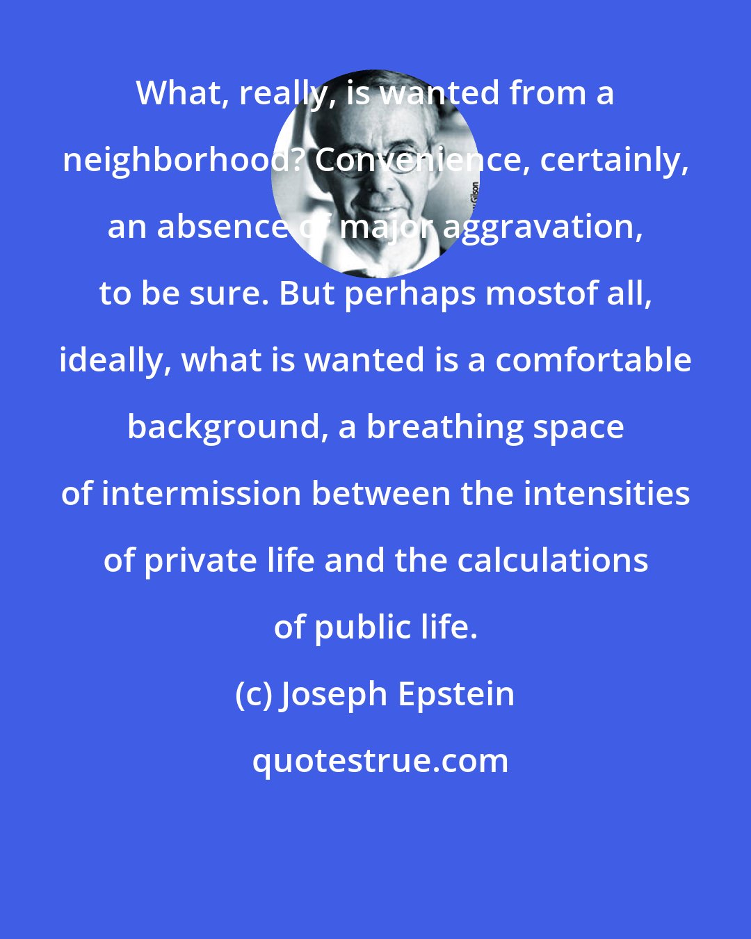 Joseph Epstein: What, really, is wanted from a neighborhood? Convenience, certainly, an absence of major aggravation, to be sure. But perhaps mostof all, ideally, what is wanted is a comfortable background, a breathing space of intermission between the intensities of private life and the calculations of public life.