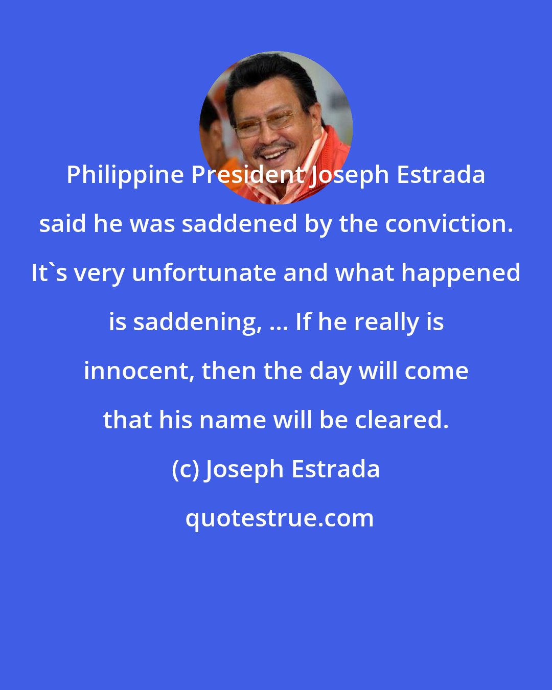 Joseph Estrada: Philippine President Joseph Estrada said he was saddened by the conviction. It's very unfortunate and what happened is saddening, ... If he really is innocent, then the day will come that his name will be cleared.
