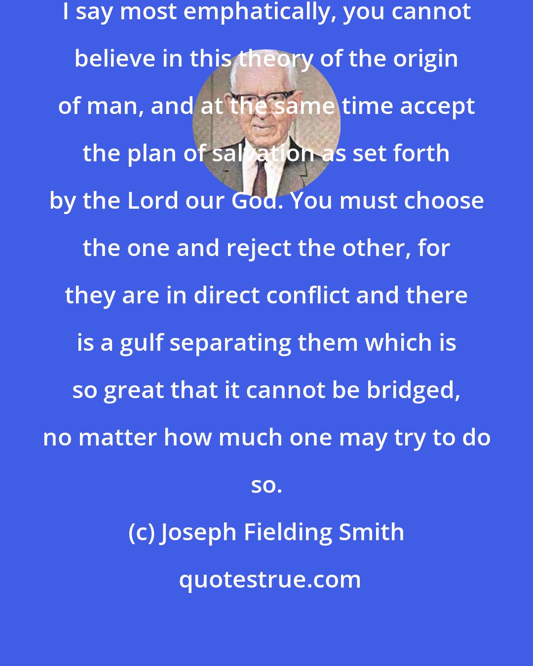 Joseph Fielding Smith: CANNOT BELIEVE BOTH GOSPEL AND EVOLUTION. I say most emphatically, you cannot believe in this theory of the origin of man, and at the same time accept the plan of salvation as set forth by the Lord our God. You must choose the one and reject the other, for they are in direct conflict and there is a gulf separating them which is so great that it cannot be bridged, no matter how much one may try to do so.