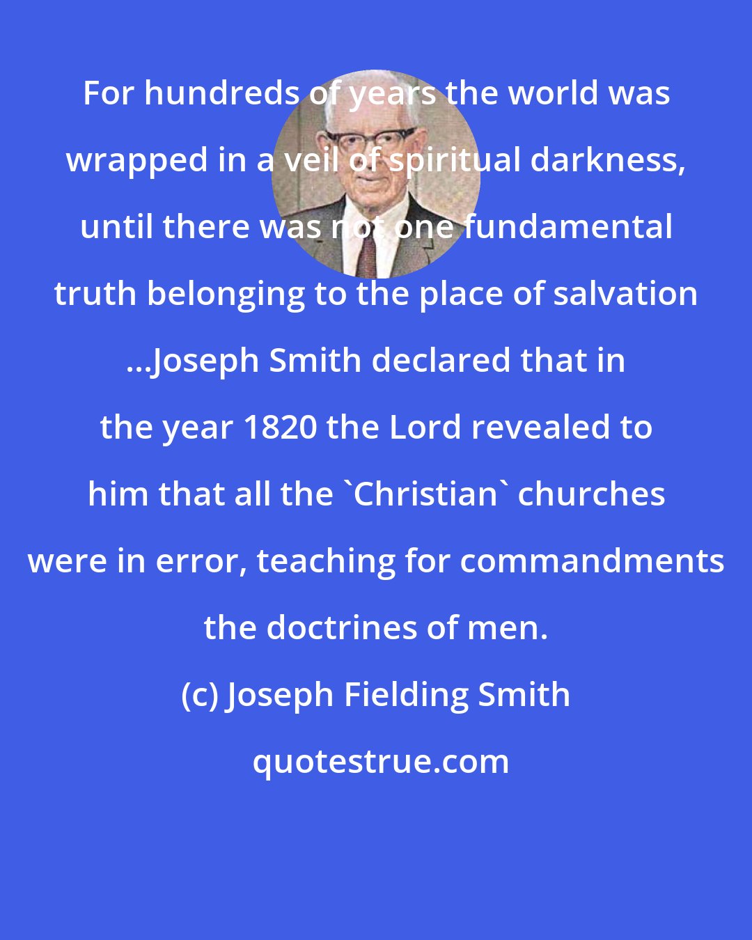 Joseph Fielding Smith: For hundreds of years the world was wrapped in a veil of spiritual darkness, until there was not one fundamental truth belonging to the place of salvation ...Joseph Smith declared that in the year 1820 the Lord revealed to him that all the 'Christian' churches were in error, teaching for commandments the doctrines of men.