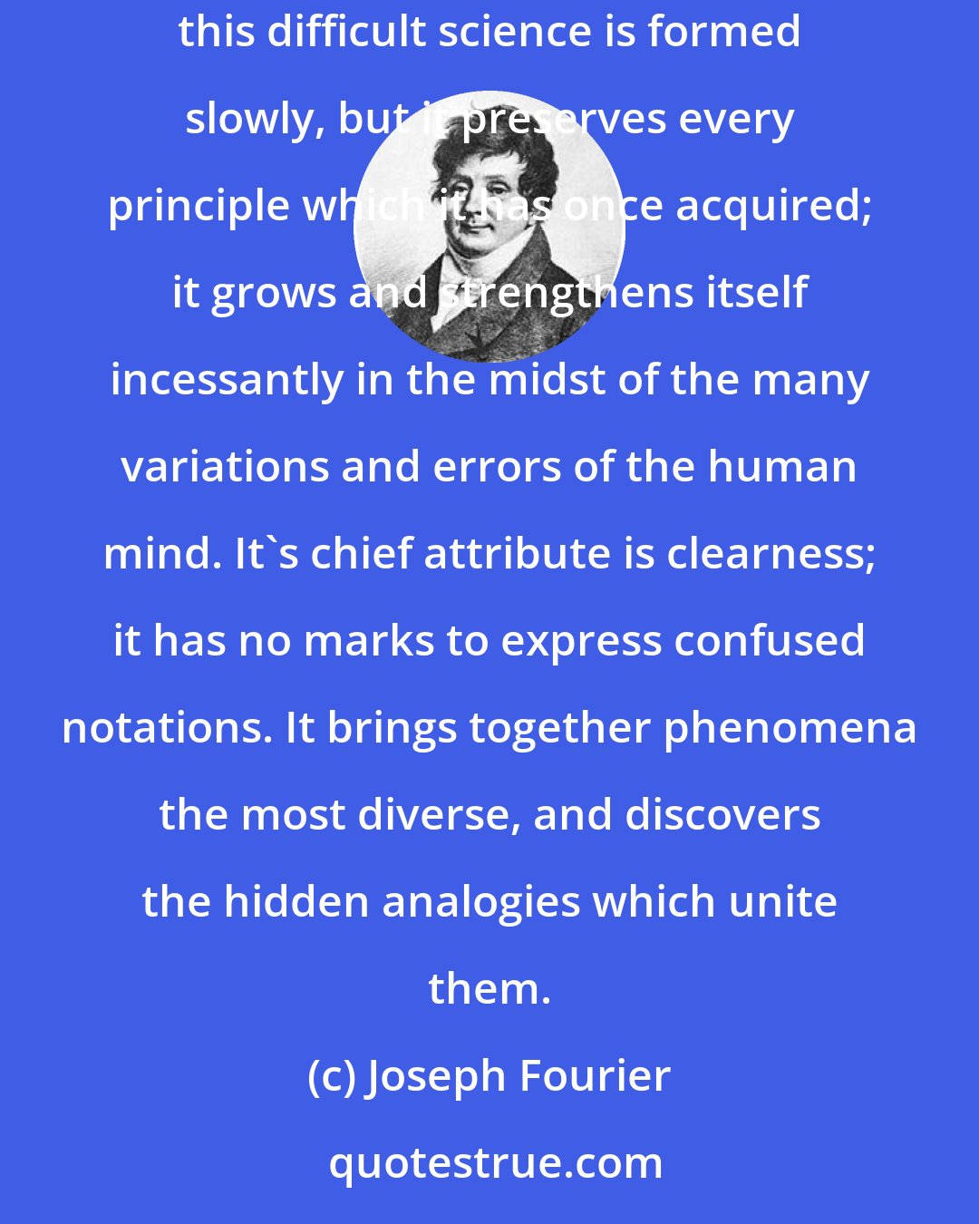 Joseph Fourier: Mathematical analysis is as extensive as nature itself; it defines all perceptible relations, measures times, spaces, forces, temperatures:;; this difficult science is formed slowly, but it preserves every principle which it has once acquired; it grows and strengthens itself incessantly in the midst of the many variations and errors of the human mind. It's chief attribute is clearness; it has no marks to express confused notations. It brings together phenomena the most diverse, and discovers the hidden analogies which unite them.