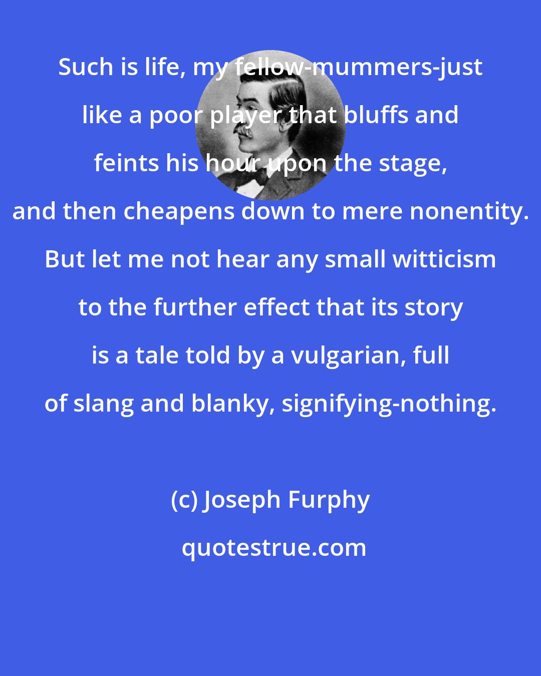 Joseph Furphy: Such is life, my fellow-mummers-just like a poor player that bluffs and feints his hour upon the stage, and then cheapens down to mere nonentity. But let me not hear any small witticism to the further effect that its story is a tale told by a vulgarian, full of slang and blanky, signifying-nothing.