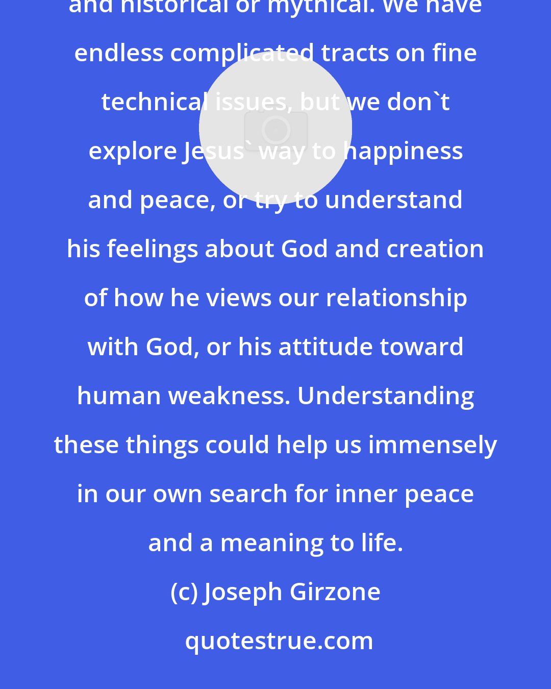 Joseph Girzone: We have endless books about whether Jesus existed, or whether the Jesus we have learned about is really accurate and historical or mythical. We have endless complicated tracts on fine technical issues, but we don't explore Jesus' way to happiness and peace, or try to understand his feelings about God and creation of how he views our relationship with God, or his attitude toward human weakness. Understanding these things could help us immensely in our own search for inner peace and a meaning to life.