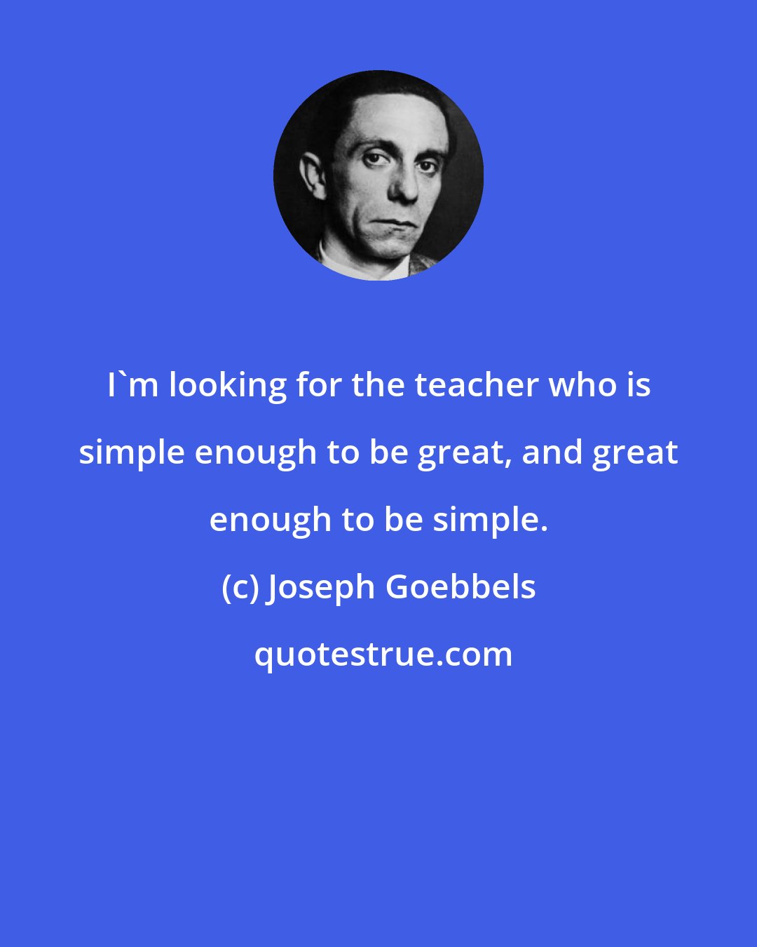 Joseph Goebbels: I'm looking for the teacher who is simple enough to be great, and great enough to be simple.