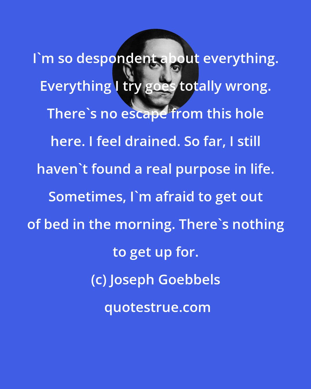 Joseph Goebbels: I'm so despondent about everything. Everything I try goes totally wrong. There's no escape from this hole here. I feel drained. So far, I still haven't found a real purpose in life. Sometimes, I'm afraid to get out of bed in the morning. There's nothing to get up for.