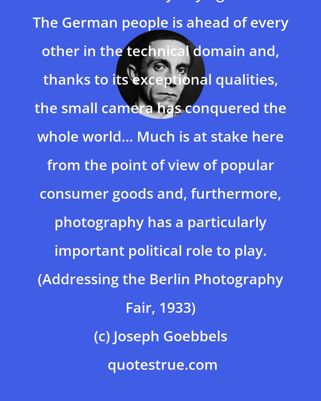 Joseph Goebbels: Photography today is accomplishing a lofty mission in which every German should collaborate by buying a camera. The German people is ahead of every other in the technical domain and, thanks to its exceptional qualities, the small camera has conquered the whole world... Much is at stake here from the point of view of popular consumer goods and, furthermore, photography has a particularly important political role to play. (Addressing the Berlin Photography Fair, 1933)