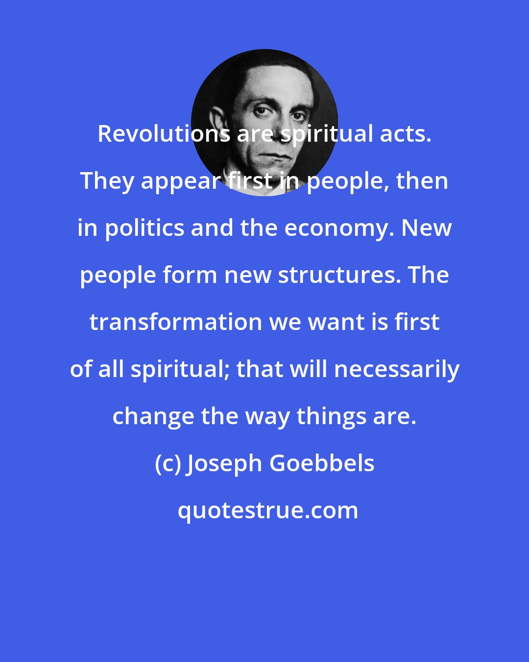 Joseph Goebbels: Revolutions are spiritual acts. They appear first in people, then in politics and the economy. New people form new structures. The transformation we want is first of all spiritual; that will necessarily change the way things are.