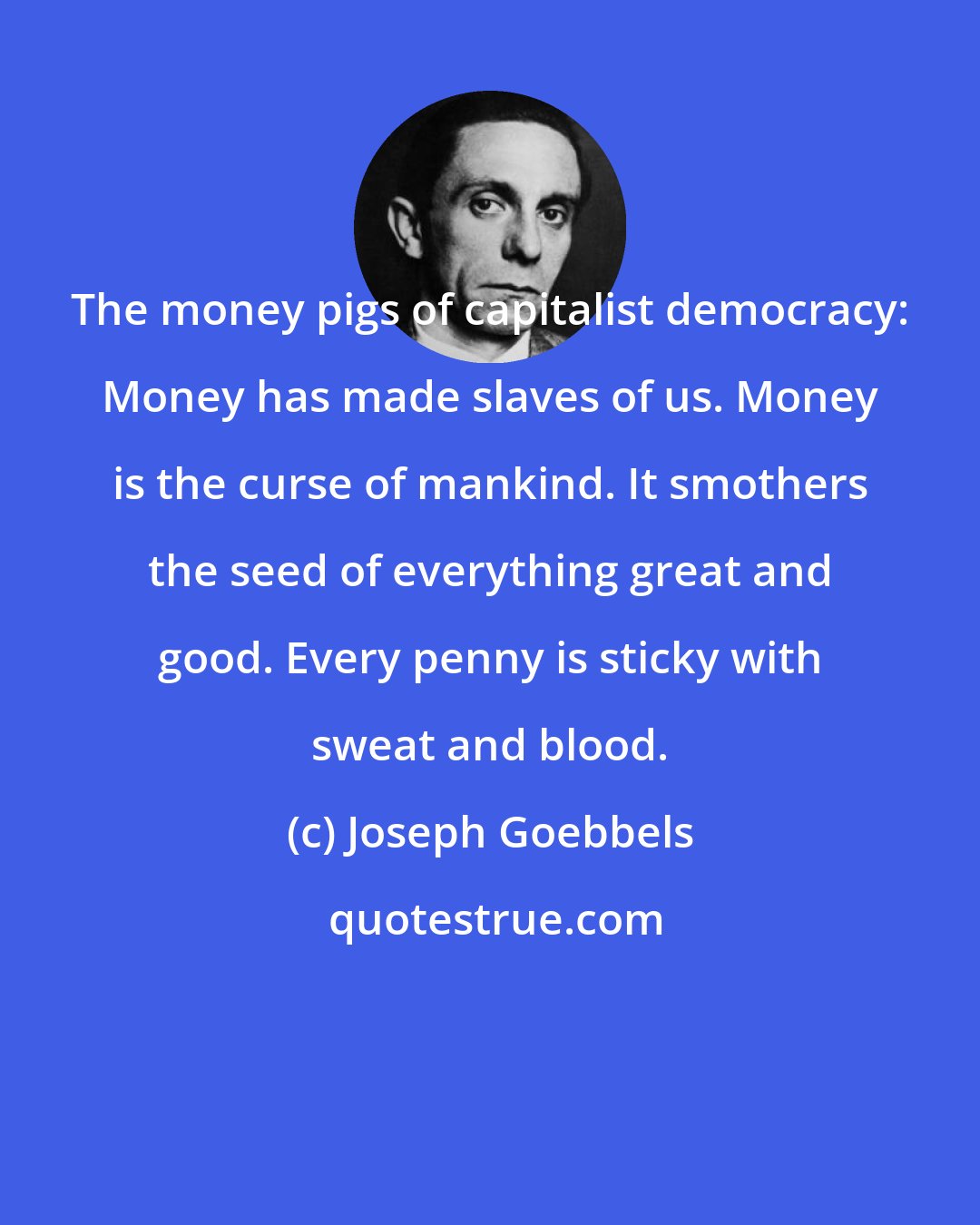 Joseph Goebbels: The money pigs of capitalist democracy: Money has made slaves of us. Money is the curse of mankind. It smothers the seed of everything great and good. Every penny is sticky with sweat and blood.