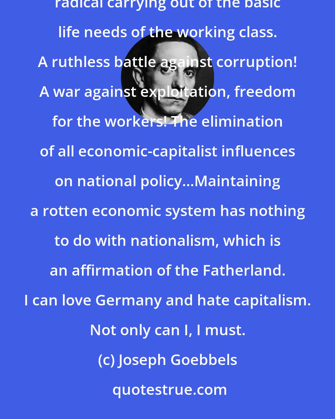 Joseph Goebbels: The people's community must not be a mere phrase, but a revolutionary achievement following from the radical carrying out of the basic life needs of the working class. A ruthless battle against corruption! A war against exploitation, freedom for the workers! The elimination of all economic-capitalist influences on national policy...Maintaining a rotten economic system has nothing to do with nationalism, which is an affirmation of the Fatherland. I can love Germany and hate capitalism. Not only can I, I must.