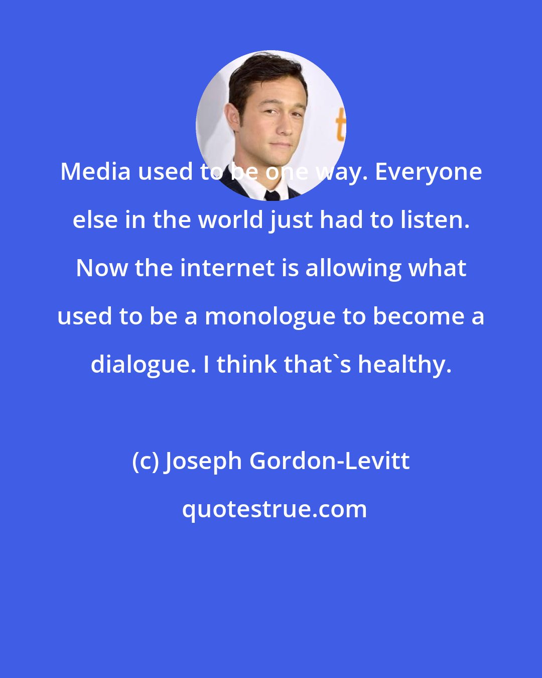 Joseph Gordon-Levitt: Media used to be one way. Everyone else in the world just had to listen. Now the internet is allowing what used to be a monologue to become a dialogue. I think that's healthy.