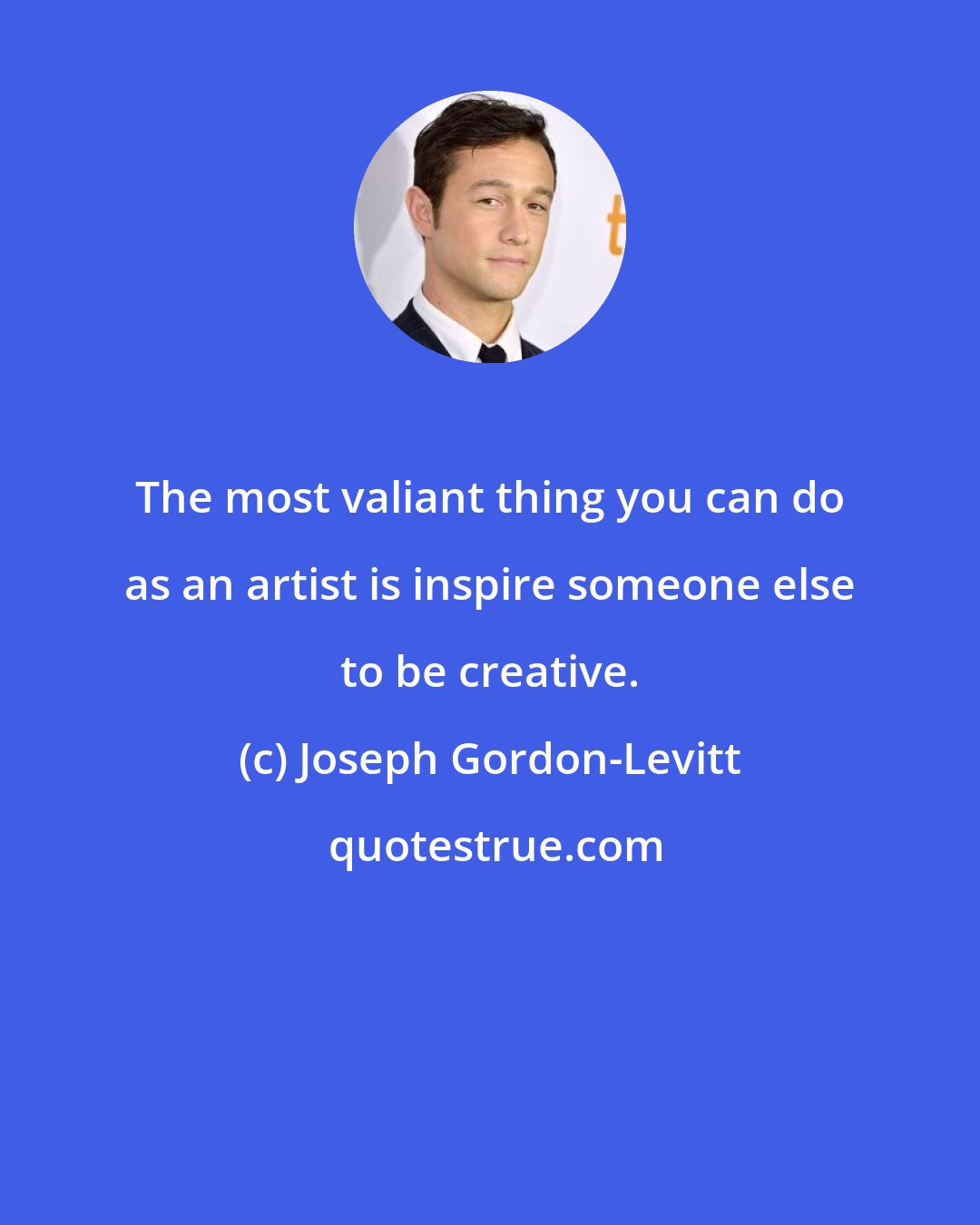 Joseph Gordon-Levitt: The most valiant thing you can do as an artist is inspire someone else to be creative.