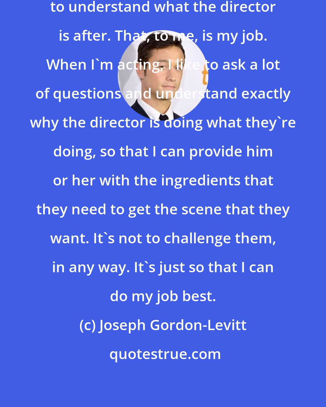 Joseph Gordon-Levitt: As an actor, it's always important to understand what the director is after. That, to me, is my job. When I'm acting, I like to ask a lot of questions and understand exactly why the director is doing what they're doing, so that I can provide him or her with the ingredients that they need to get the scene that they want. It's not to challenge them, in any way. It's just so that I can do my job best.