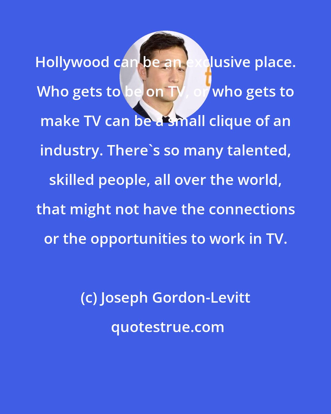 Joseph Gordon-Levitt: Hollywood can be an exclusive place. Who gets to be on TV, or who gets to make TV can be a small clique of an industry. There's so many talented, skilled people, all over the world, that might not have the connections or the opportunities to work in TV.