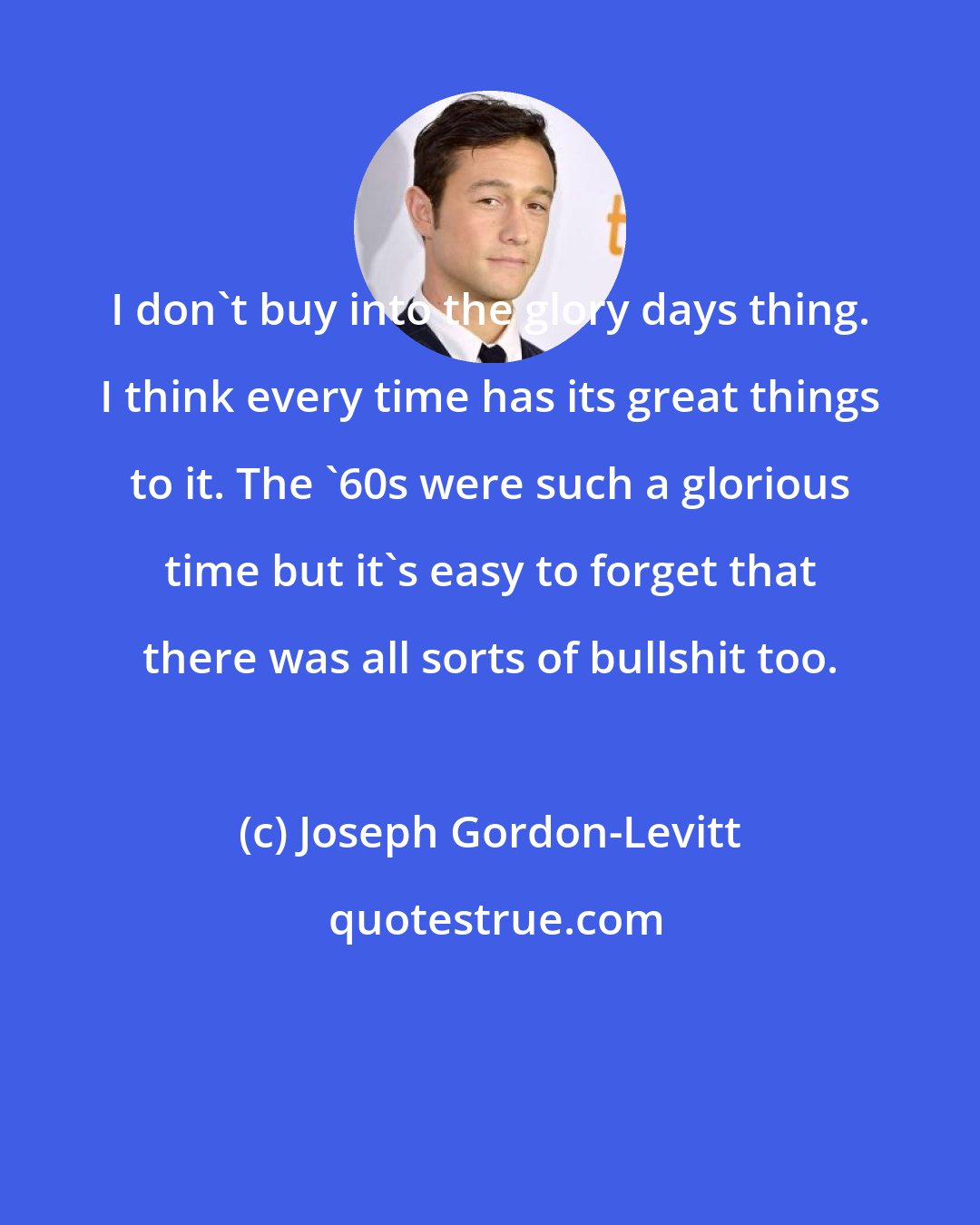 Joseph Gordon-Levitt: I don't buy into the glory days thing. I think every time has its great things to it. The '60s were such a glorious time but it's easy to forget that there was all sorts of bullshit too.