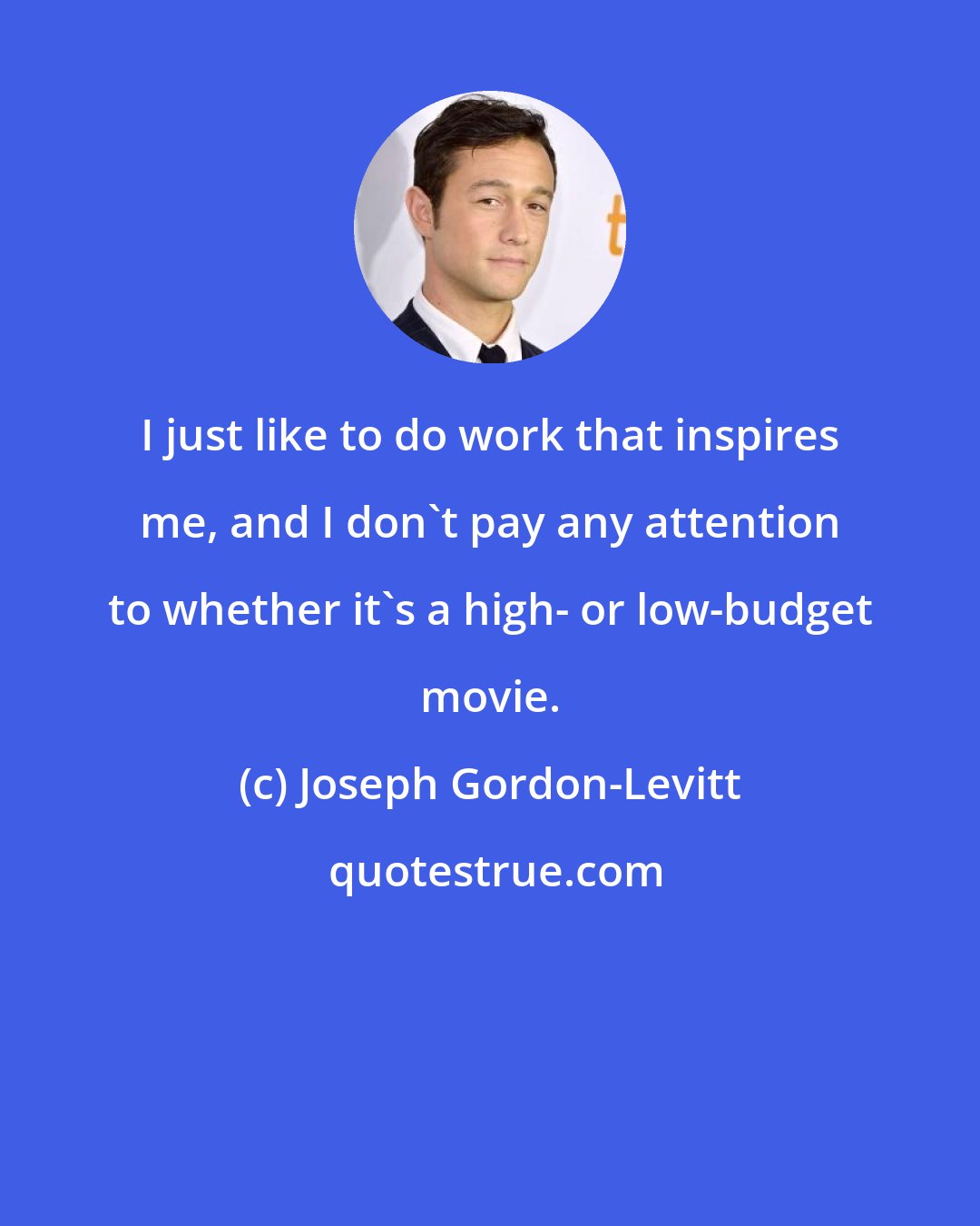 Joseph Gordon-Levitt: I just like to do work that inspires me, and I don't pay any attention to whether it's a high- or low-budget movie.