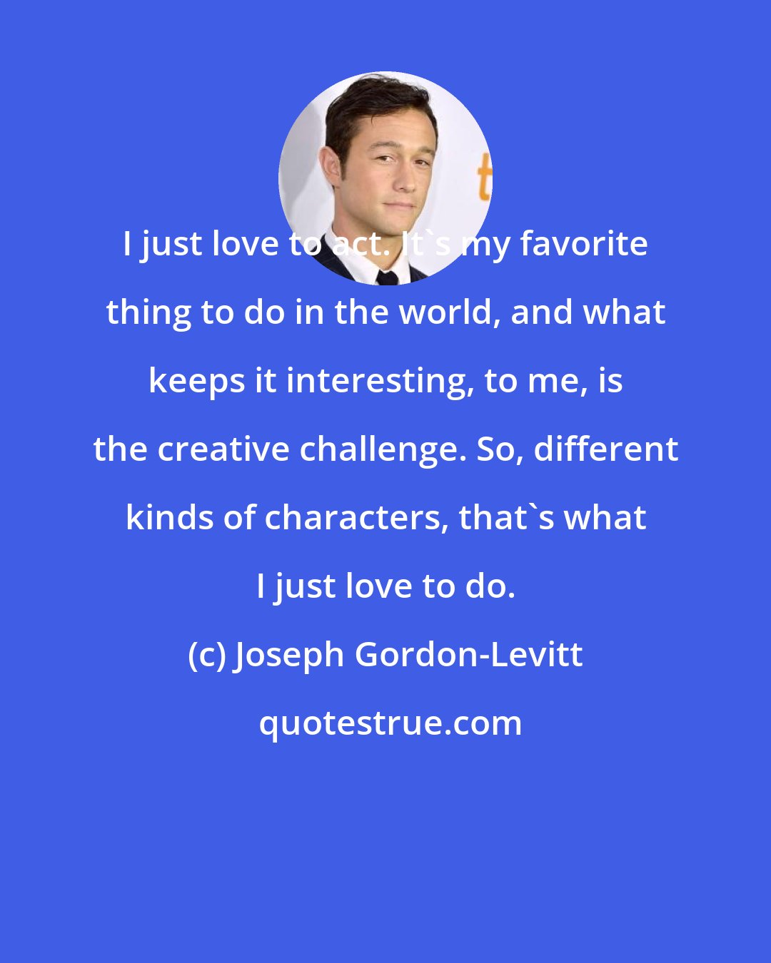 Joseph Gordon-Levitt: I just love to act. It's my favorite thing to do in the world, and what keeps it interesting, to me, is the creative challenge. So, different kinds of characters, that's what I just love to do.