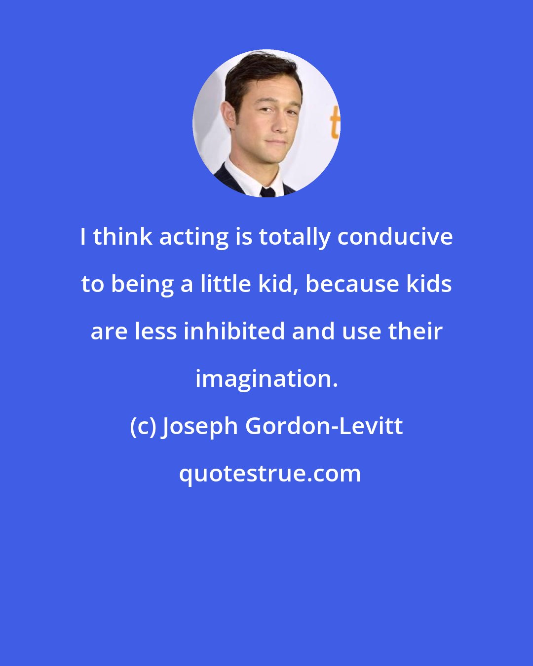 Joseph Gordon-Levitt: I think acting is totally conducive to being a little kid, because kids are less inhibited and use their imagination.