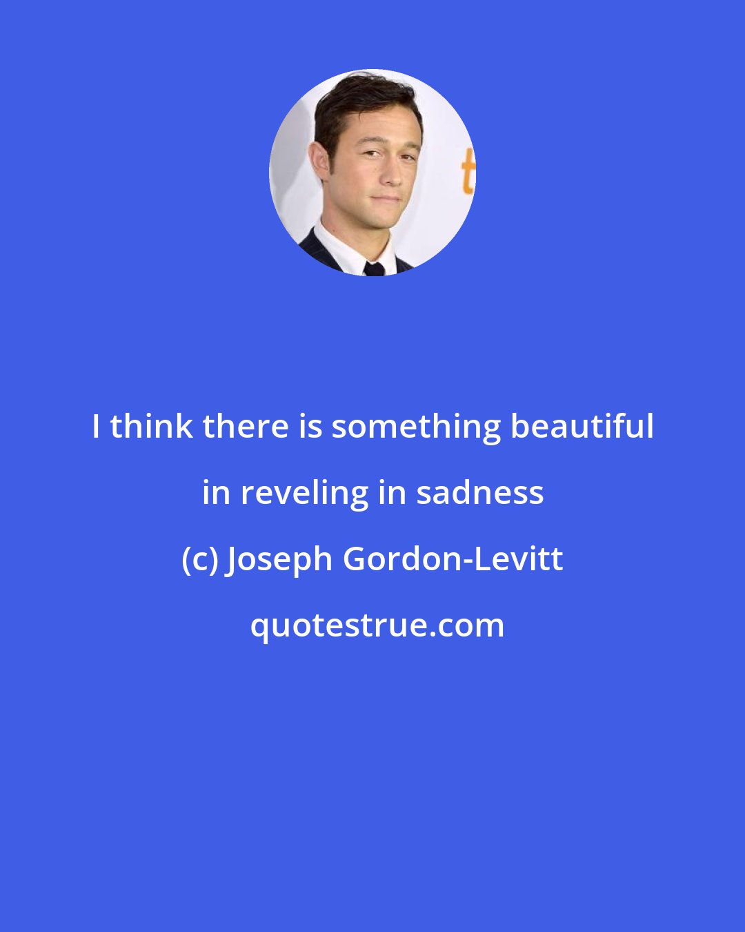 Joseph Gordon-Levitt: I think there is something beautiful in reveling in sadness