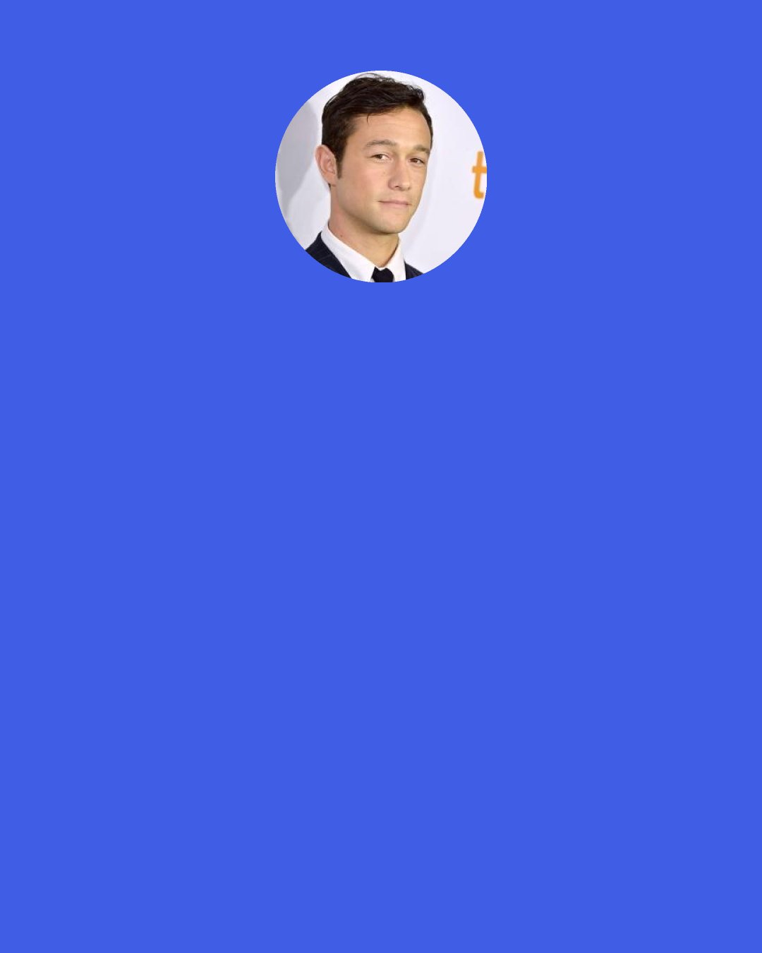 Joseph Gordon-Levitt: I think there is something beautiful in reveling in sadness. The proof is how beautiful sad songs can be. So I don’t think being sad is to be avoided. It’s apathy and boredom you want to avoid. But feeling anything is good, I think. Maybe that’s sadistic of me.