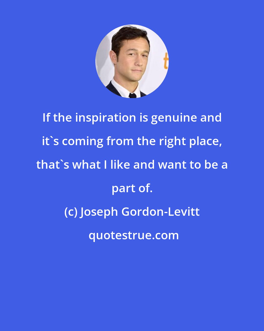 Joseph Gordon-Levitt: If the inspiration is genuine and it's coming from the right place, that's what I like and want to be a part of.