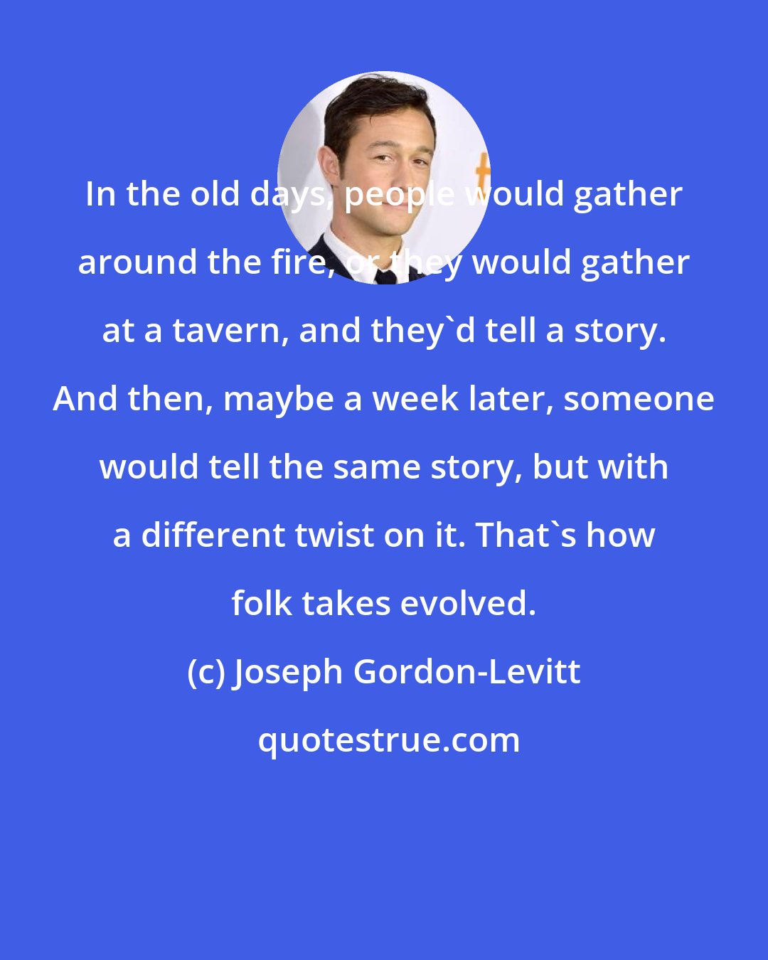 Joseph Gordon-Levitt: In the old days, people would gather around the fire, or they would gather at a tavern, and they'd tell a story. And then, maybe a week later, someone would tell the same story, but with a different twist on it. That's how folk takes evolved.