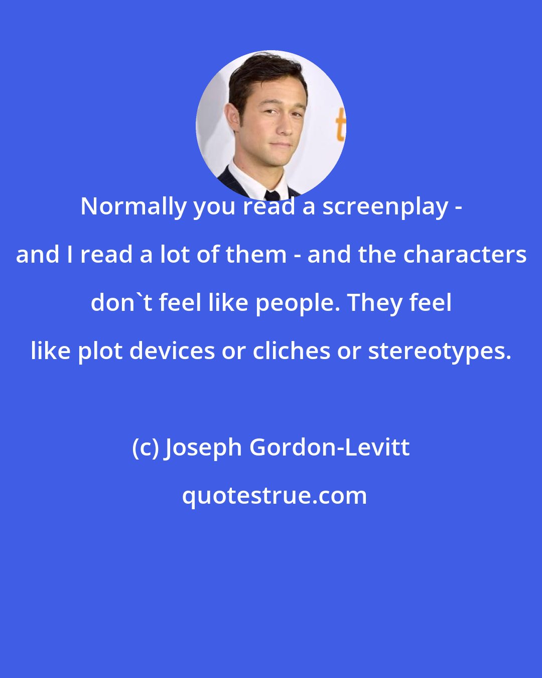 Joseph Gordon-Levitt: Normally you read a screenplay - and I read a lot of them - and the characters don't feel like people. They feel like plot devices or cliches or stereotypes.