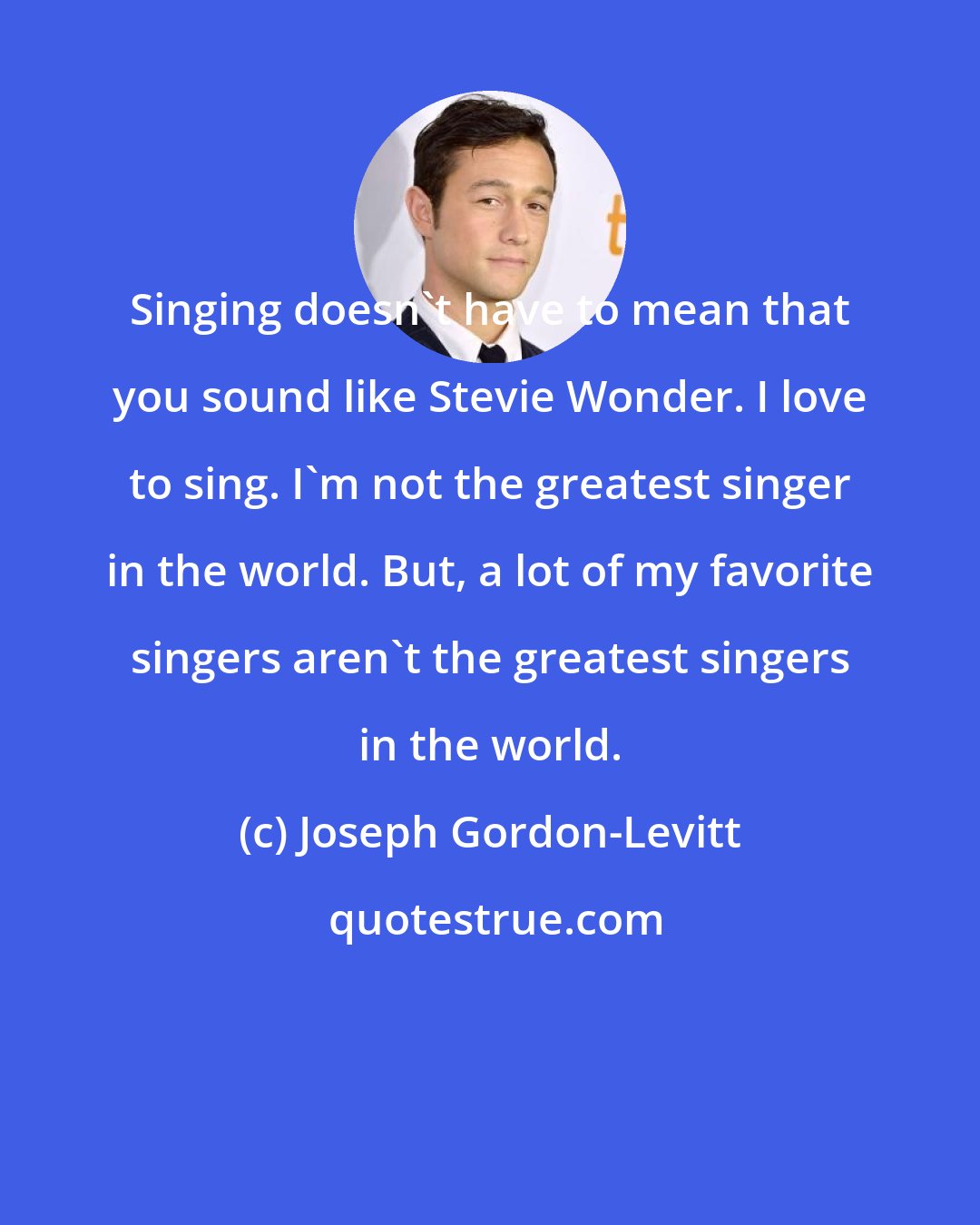 Joseph Gordon-Levitt: Singing doesn't have to mean that you sound like Stevie Wonder. I love to sing. I'm not the greatest singer in the world. But, a lot of my favorite singers aren't the greatest singers in the world.