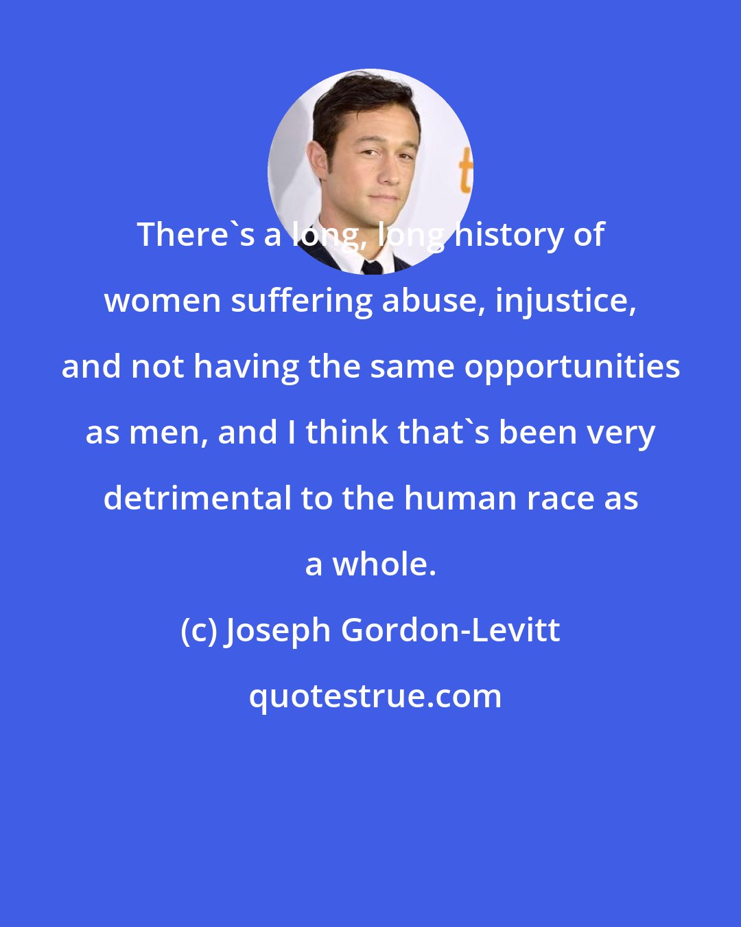 Joseph Gordon-Levitt: There's a long, long history of women suffering abuse, injustice, and not having the same opportunities as men, and I think that's been very detrimental to the human race as a whole.