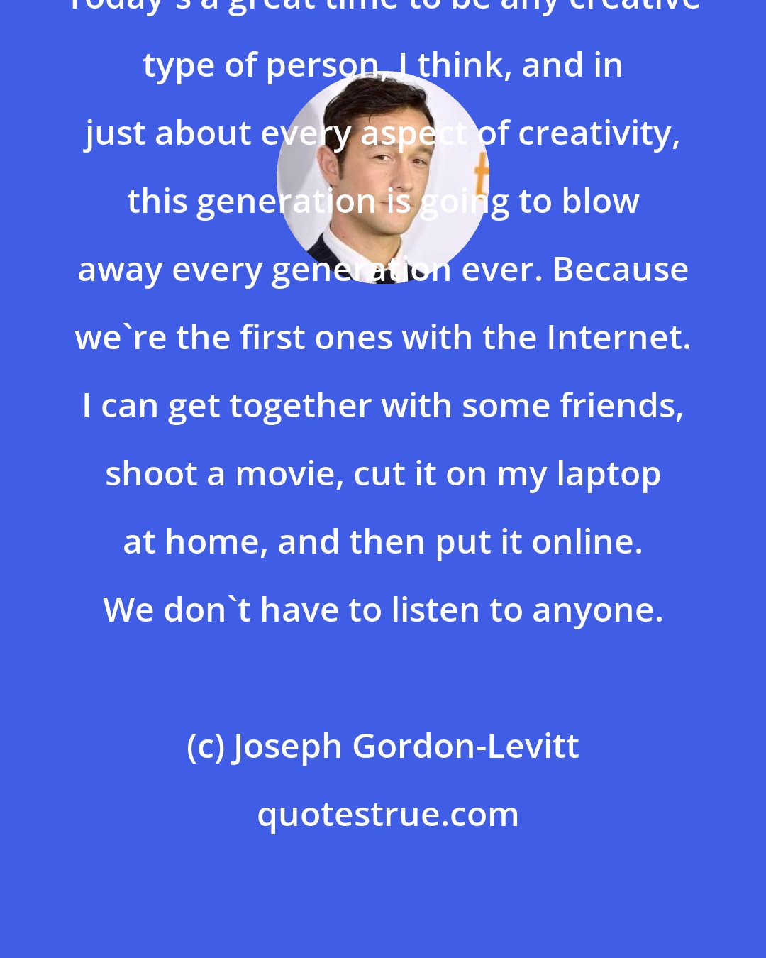 Joseph Gordon-Levitt: Today's a great time to be any creative type of person, I think, and in just about every aspect of creativity, this generation is going to blow away every generation ever. Because we're the first ones with the Internet. I can get together with some friends, shoot a movie, cut it on my laptop at home, and then put it online. We don't have to listen to anyone.