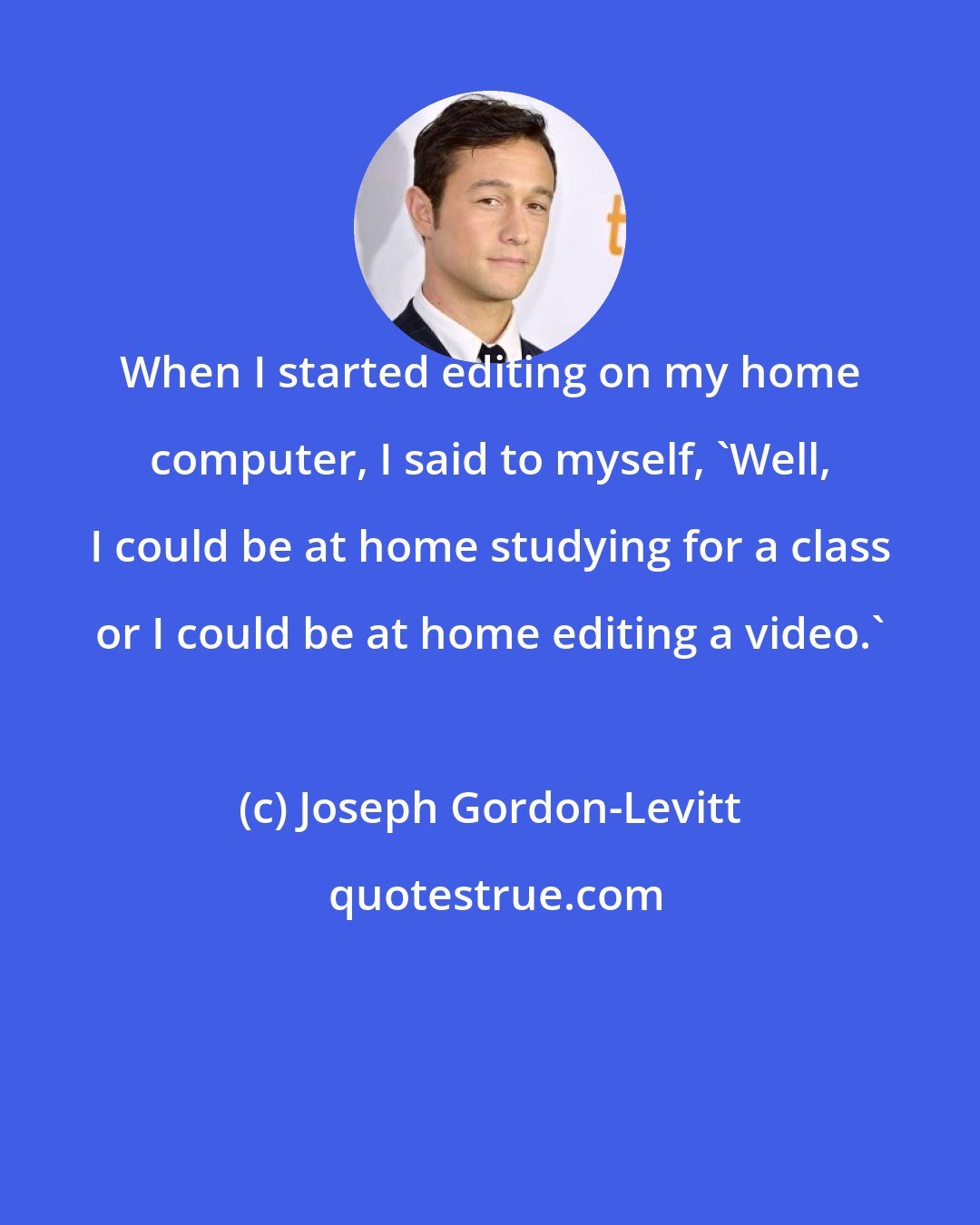 Joseph Gordon-Levitt: When I started editing on my home computer, I said to myself, 'Well, I could be at home studying for a class or I could be at home editing a video.'