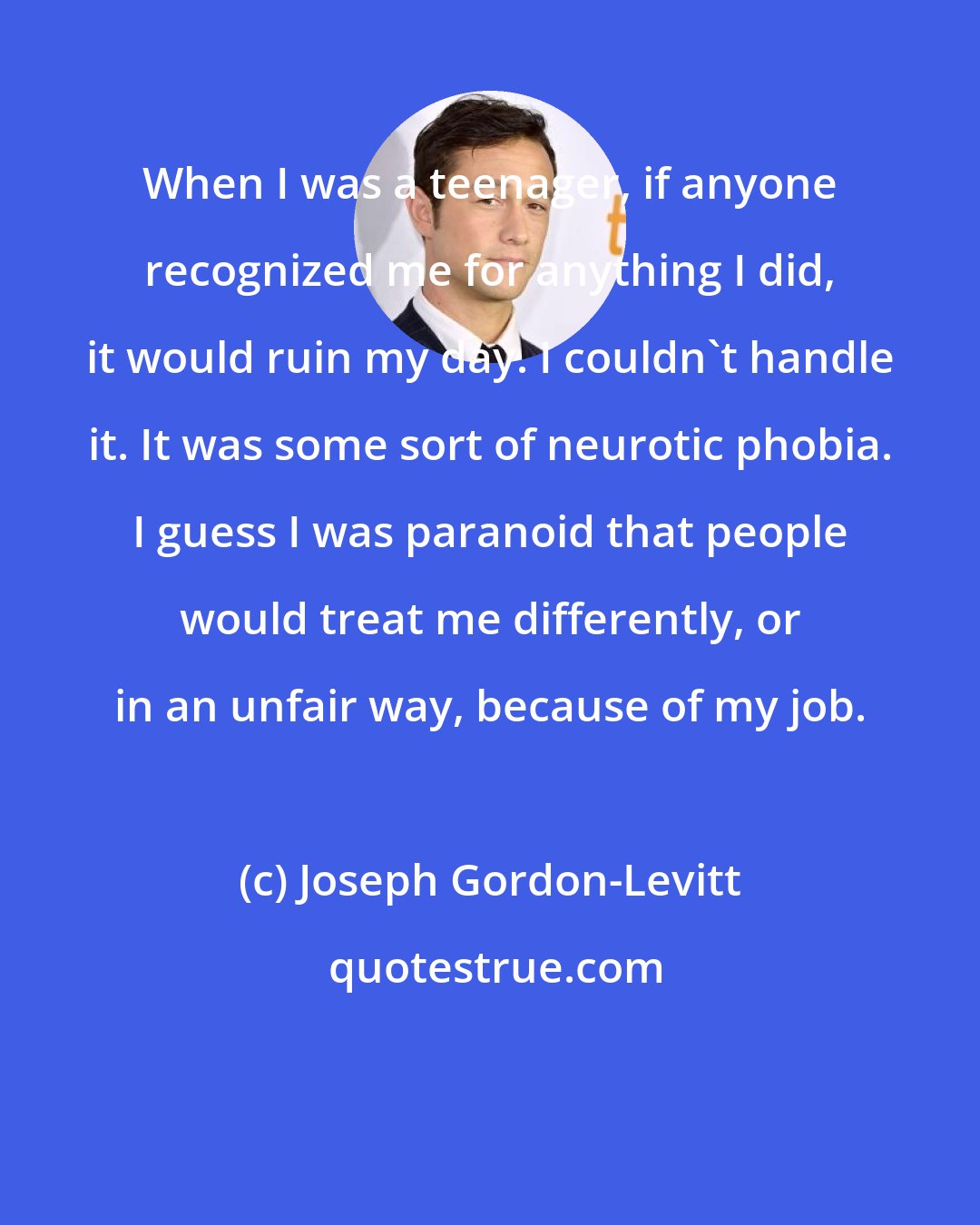 Joseph Gordon-Levitt: When I was a teenager, if anyone recognized me for anything I did, it would ruin my day. I couldn't handle it. It was some sort of neurotic phobia. I guess I was paranoid that people would treat me differently, or in an unfair way, because of my job.